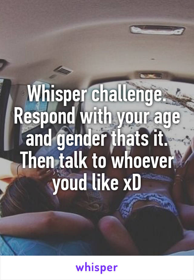 Whisper challenge. Respond with your age and gender thats it. Then talk to whoever youd like xD