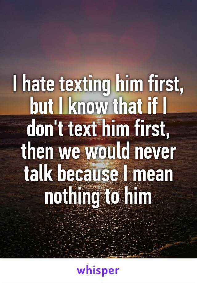 I hate texting him first, but I know that if I don't text him first, then we would never talk because I mean nothing to him