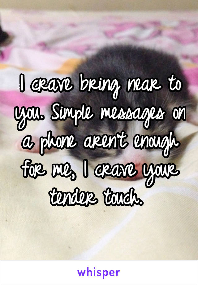 I crave bring near to you. Simple messages on a phone aren't enough for me, I crave your tender touch. 