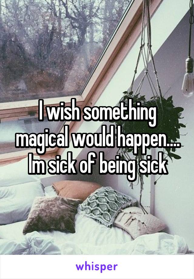 I wish something magical would happen....
Im sick of being sick