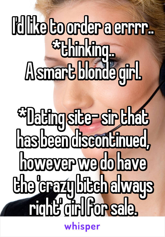 I'd like to order a errrr.. *thinking..
A smart blonde girl.

*Dating site- sir that has been discontinued, however we do have the 'crazy bitch always right' girl for sale.