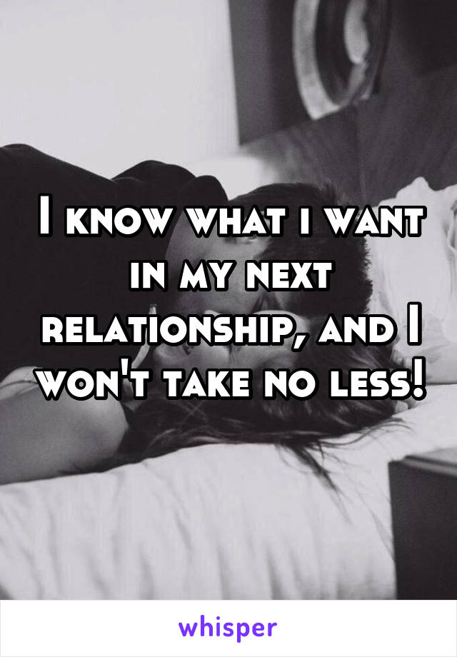 I know what i want in my next relationship, and I won't take no less! 