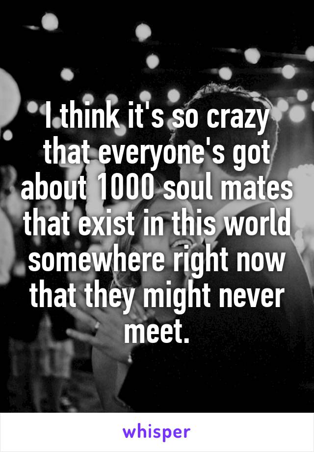 I think it's so crazy that everyone's got about 1000 soul mates that exist in this world somewhere right now that they might never meet.