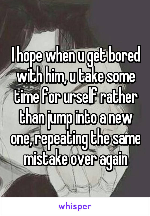 I hope when u get bored with him, u take some time for urself rather than jump into a new one, repeating the same mistake over again