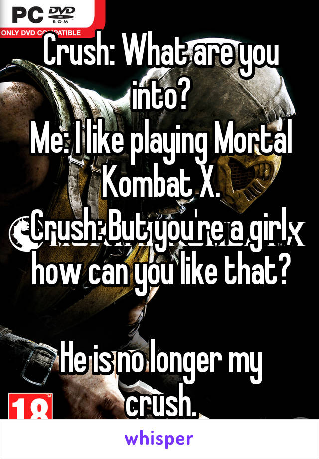 Crush: What are you into?
Me: I like playing Mortal Kombat X.
Crush: But you're a girl, how can you like that?

He is no longer my crush.