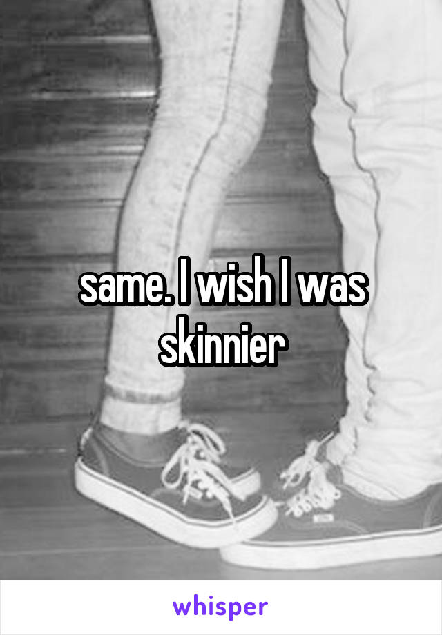 same. I wish I was skinnier