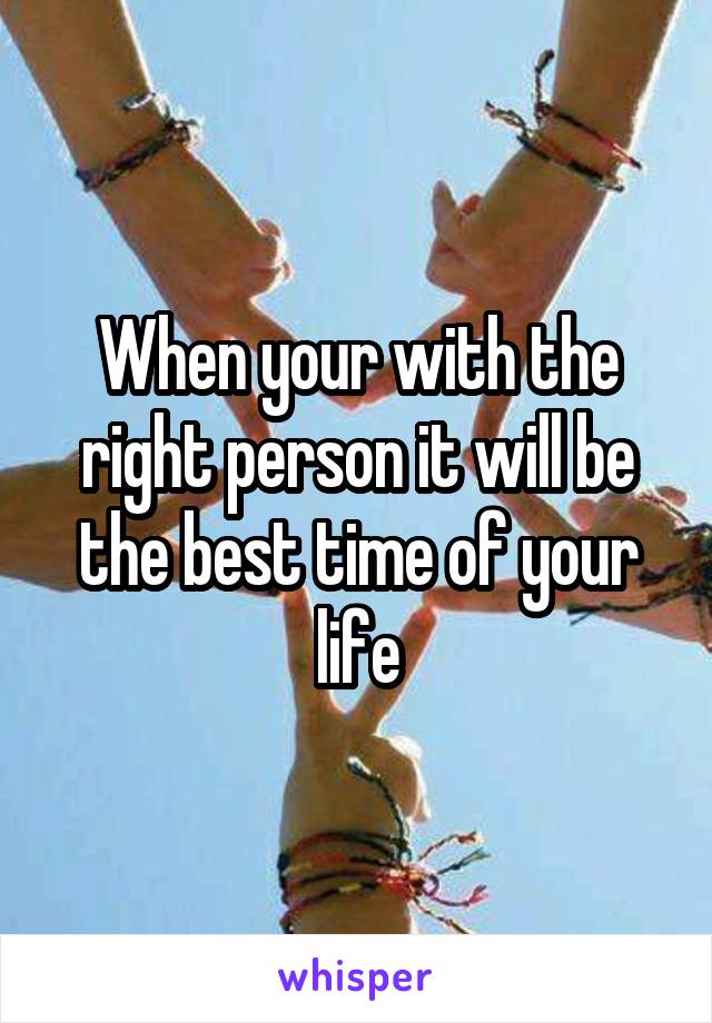 When your with the right person it will be the best time of your life