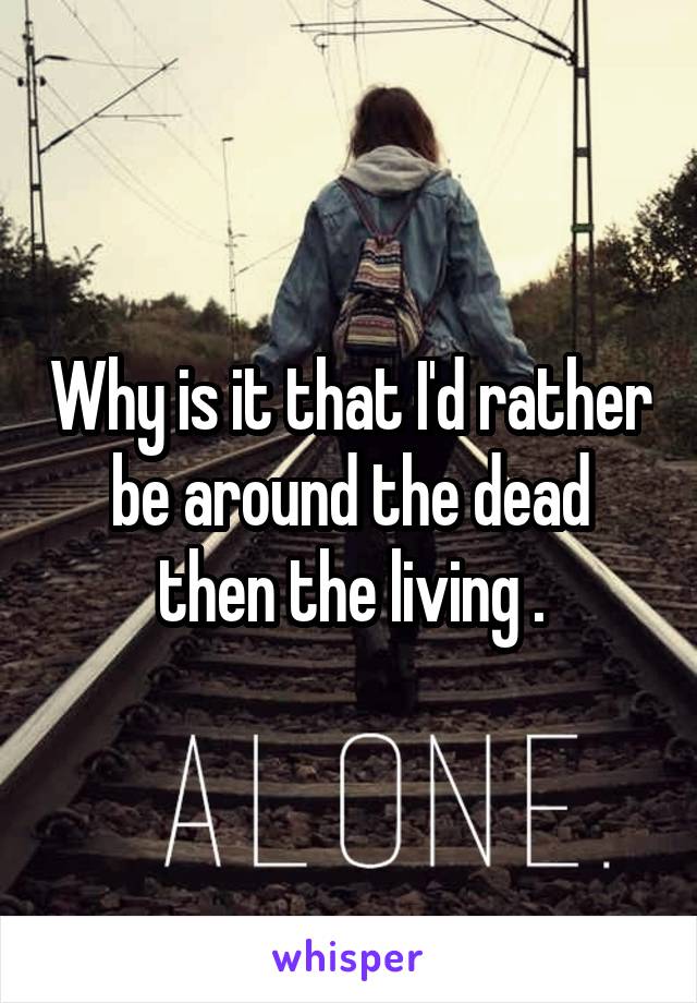 Why is it that I'd rather be around the dead then the living .