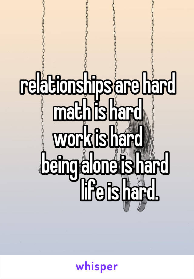 relationships are hard
math is hard
work is hard
    being alone is hard
            life is hard.