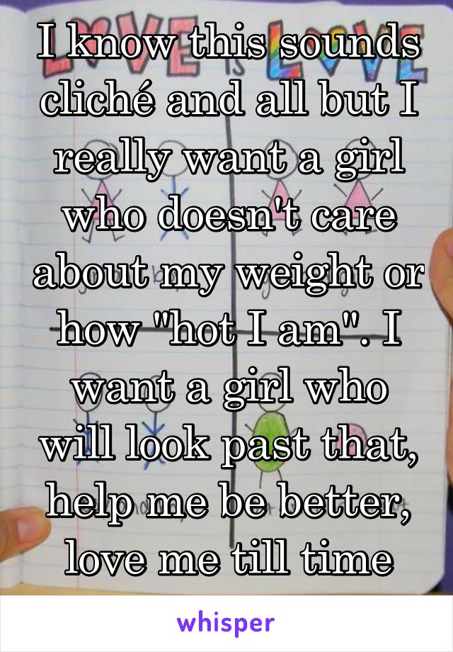 I know this sounds cliché and all but I really want a girl who doesn't care about my weight or how "hot I am". I want a girl who will look past that, help me be better, love me till time itself falls.