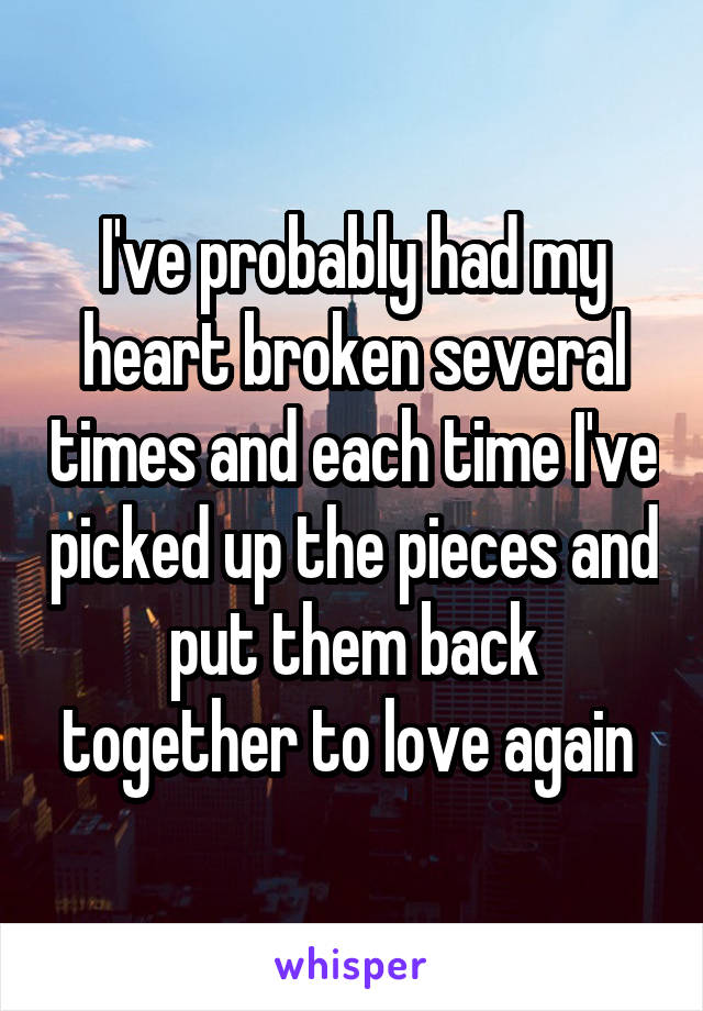 I've probably had my heart broken several times and each time I've picked up the pieces and put them back together to love again 