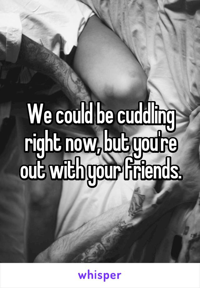 We could be cuddling right now, but you're out with your friends.