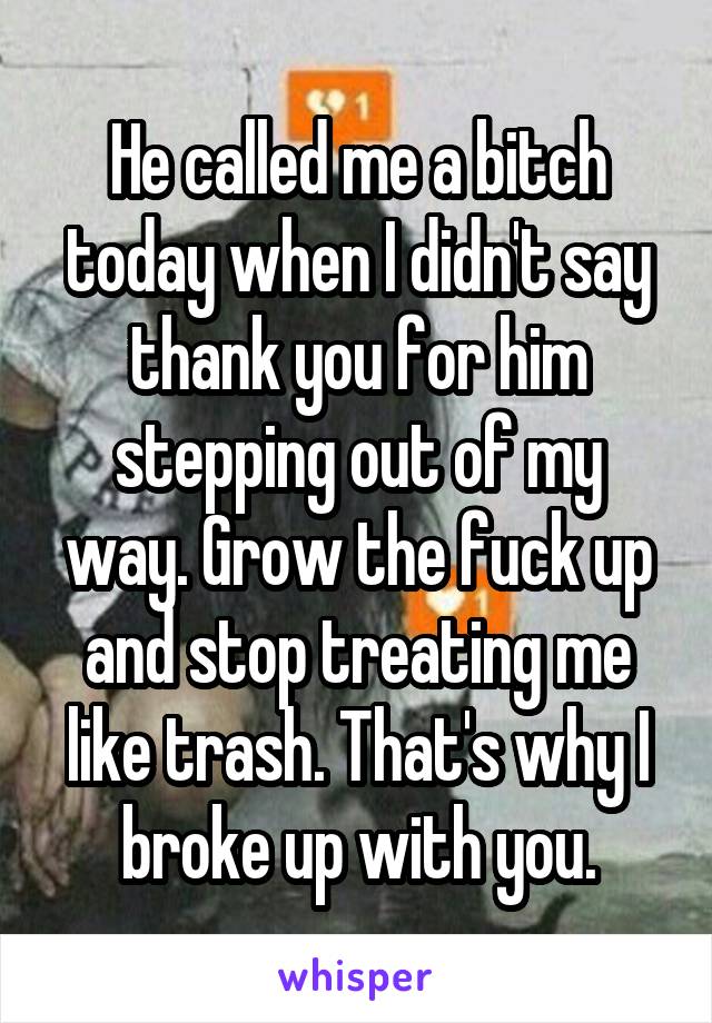 He called me a bitch today when I didn't say thank you for him stepping out of my way. Grow the fuck up and stop treating me like trash. That's why I broke up with you.