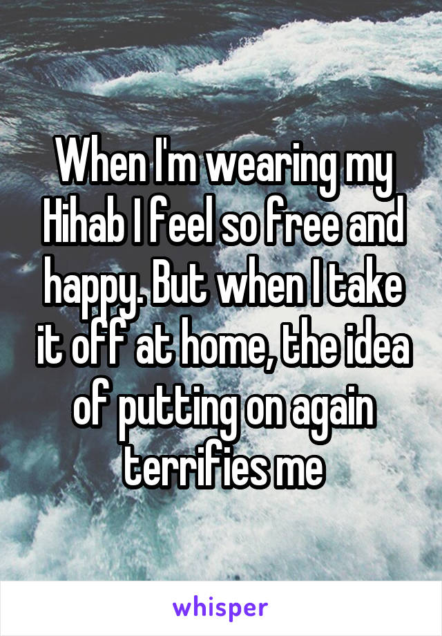 When I'm wearing my Hihab I feel so free and happy. But when I take it off at home, the idea of putting on again terrifies me