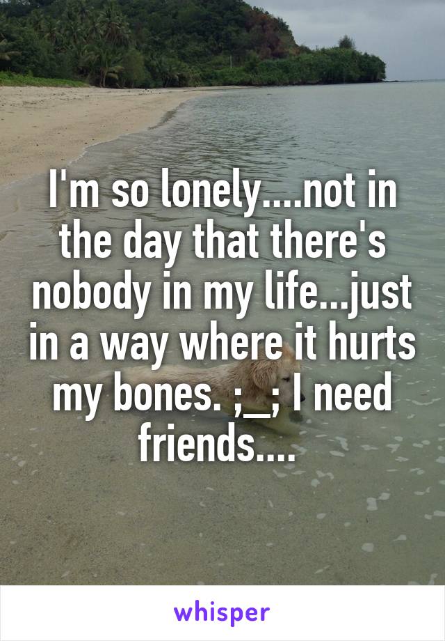 I'm so lonely....not in the day that there's nobody in my life...just in a way where it hurts my bones. ;_; I need friends.... 