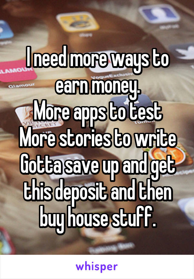 I need more ways to earn money.
More apps to test
More stories to write
Gotta save up and get this deposit and then buy house stuff.