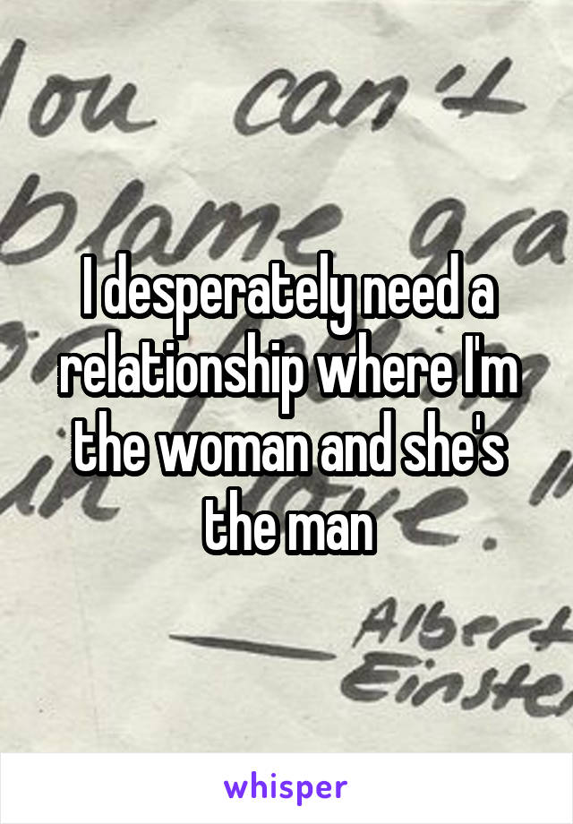 I desperately need a relationship where I'm the woman and she's the man