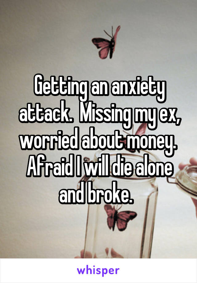 Getting an anxiety attack.  Missing my ex, worried about money.  Afraid I will die alone and broke.  