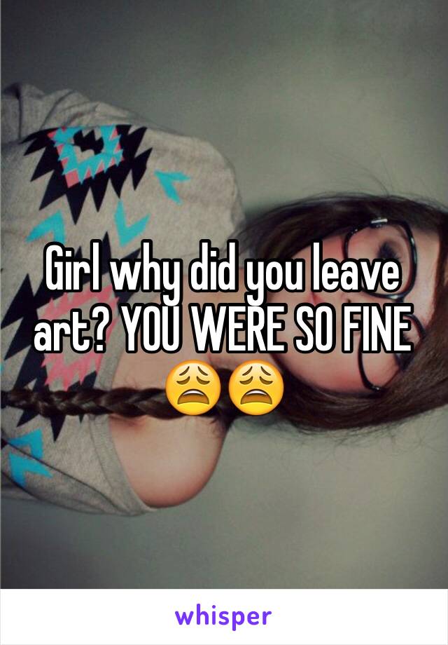 Girl why did you leave art? YOU WERE SO FINE 😩😩