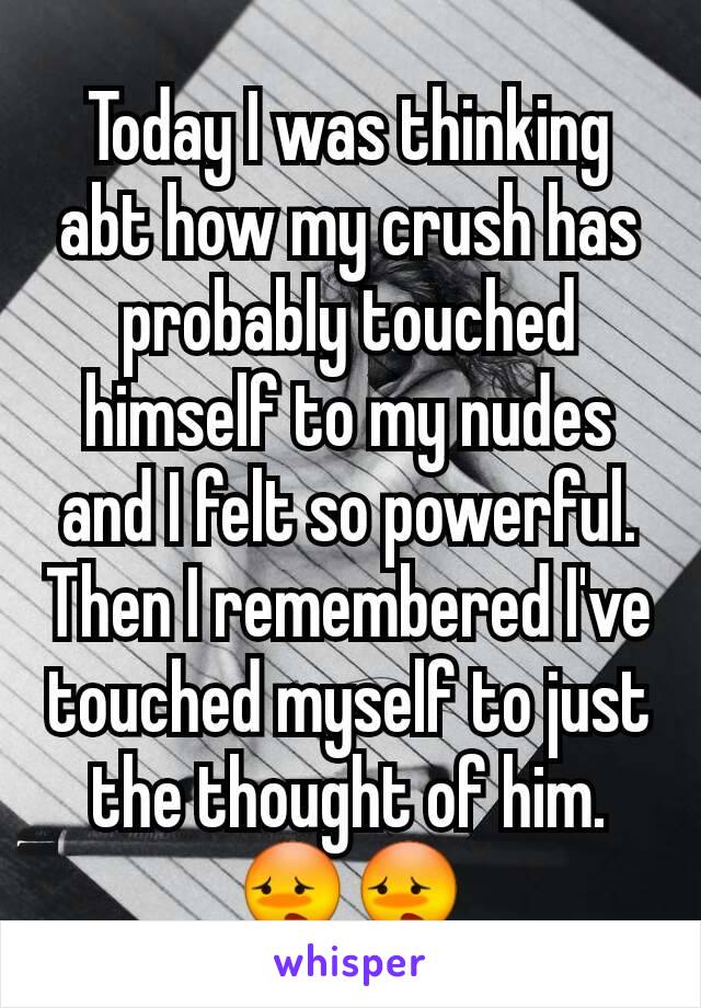 Today I was thinking abt how my crush has probably touched himself to my nudes and I felt so powerful. Then I remembered I've touched myself to just the thought of him. 😳😳