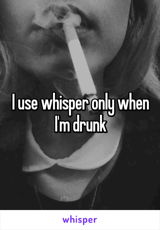 I use whisper only when I'm drunk