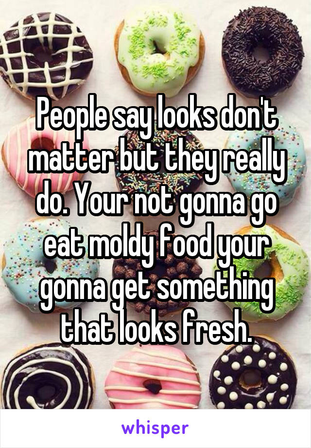 People say looks don't matter but they really do. Your not gonna go eat moldy food your gonna get something that looks fresh.