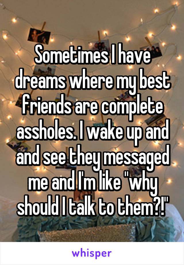 Sometimes I have dreams where my best friends are complete assholes. I wake up and and see they messaged me and I'm like "why should I talk to them?!"