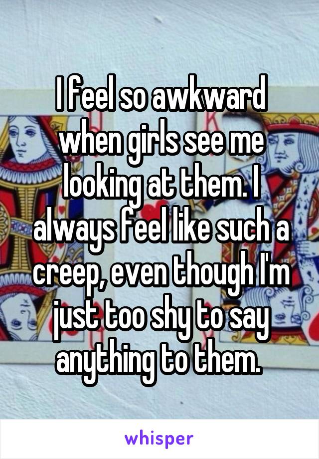 I feel so awkward when girls see me looking at them. I always feel like such a creep, even though I'm just too shy to say anything to them. 