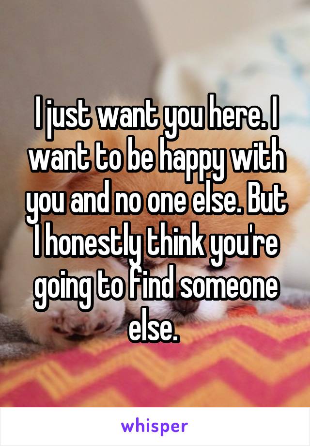 I just want you here. I want to be happy with you and no one else. But I honestly think you're going to find someone else. 