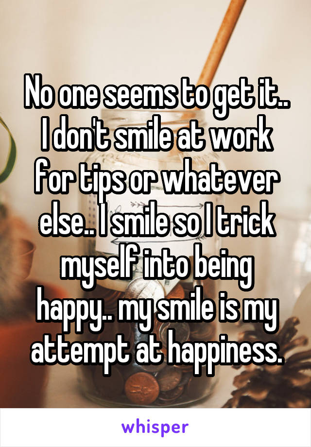 No one seems to get it.. I don't smile at work for tips or whatever else.. I smile so I trick myself into being happy.. my smile is my attempt at happiness.