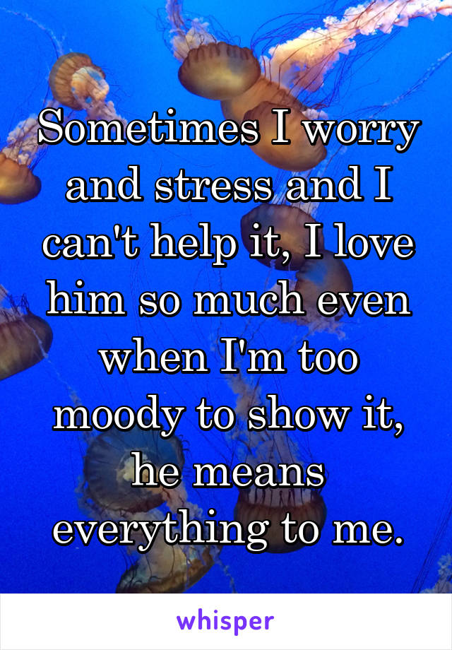 Sometimes I worry and stress and I can't help it, I love him so much even when I'm too moody to show it, he means everything to me.