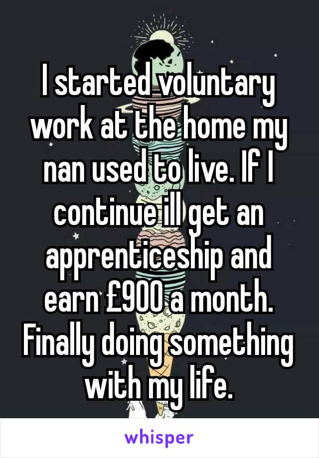 I started voluntary work at the home my nan used to live. If I continue ill get an apprenticeship and earn £900 a month. Finally doing something with my life.