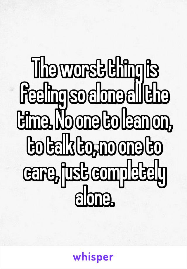 The worst thing is feeling so alone all the time. No one to lean on, to talk to, no one to care, just completely alone.