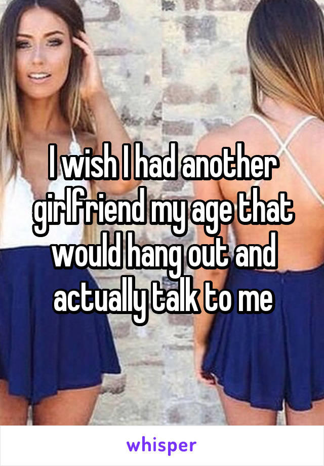 I wish I had another girlfriend my age that would hang out and actually talk to me