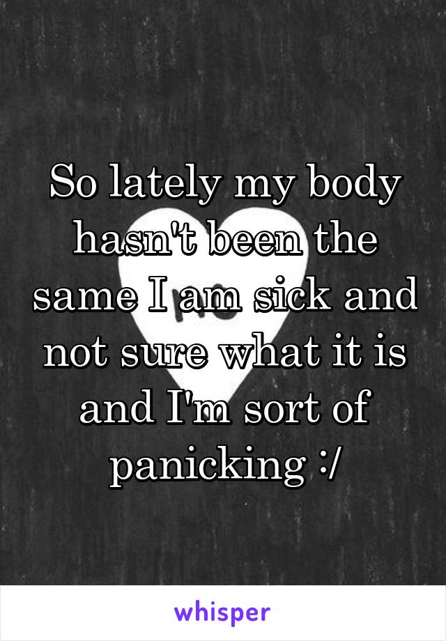 So lately my body hasn't been the same I am sick and not sure what it is and I'm sort of panicking :/