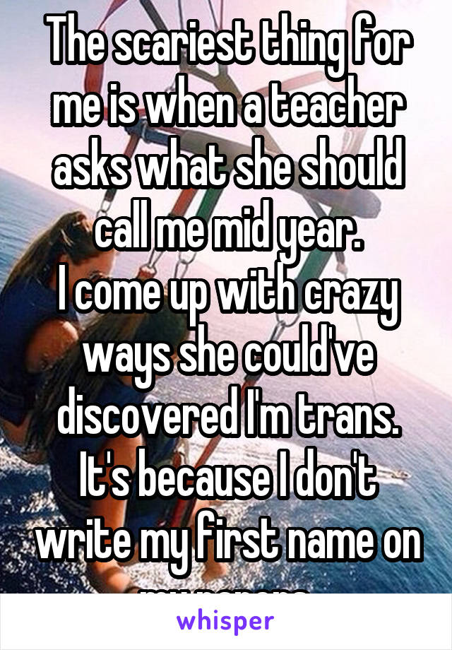 The scariest thing for me is when a teacher asks what she should call me mid year.
I come up with crazy ways she could've discovered I'm trans.
It's because I don't write my first name on my papers.