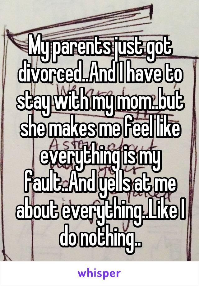 My parents just got divorced..And I have to stay with my mom..but she makes me feel like everything is my fault..And yells at me about everything..Like I do nothing..