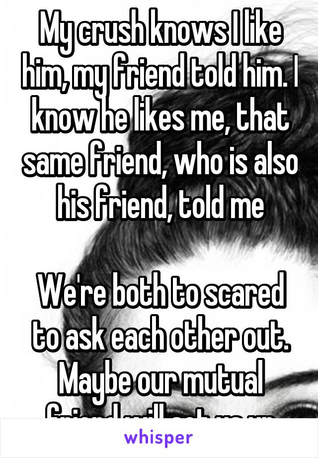 My crush knows I like him, my friend told him. I know he likes me, that same friend, who is also his friend, told me

We're both to scared to ask each other out.
Maybe our mutual friend will set us up