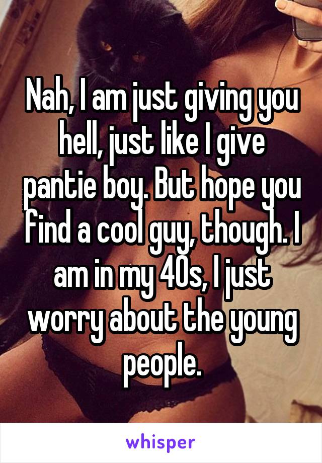 Nah, I am just giving you hell, just like I give pantie boy. But hope you find a cool guy, though. I am in my 40s, I just worry about the young people.