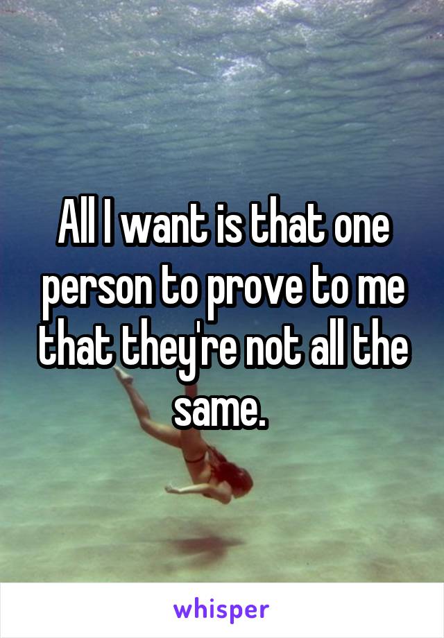 All I want is that one person to prove to me that they're not all the same. 