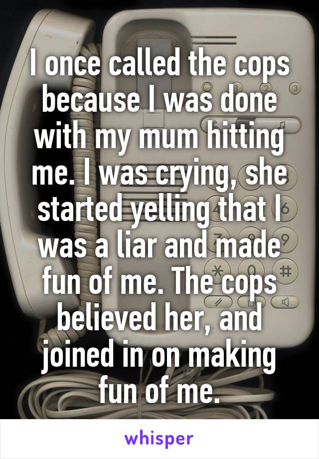 I once called the cops because I was done with my mum hitting me. I was crying, she started yelling that I was a liar and made fun of me. The cops believed her, and joined in on making fun of me.