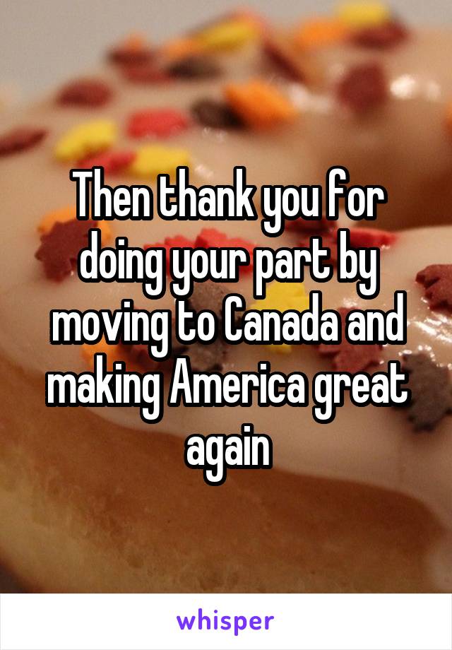 Then thank you for doing your part by moving to Canada and making America great again