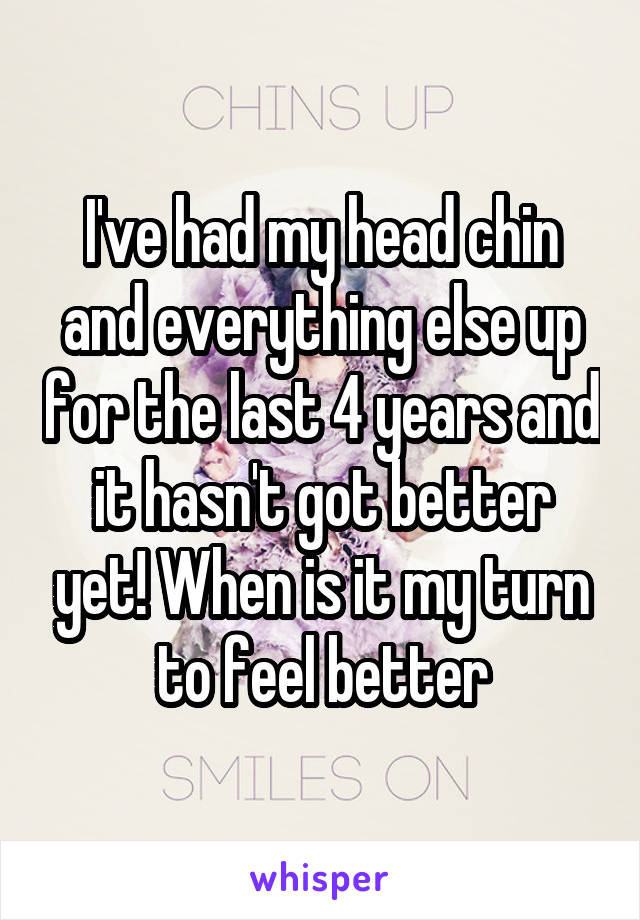 I've had my head chin and everything else up for the last 4 years and it hasn't got better yet! When is it my turn to feel better