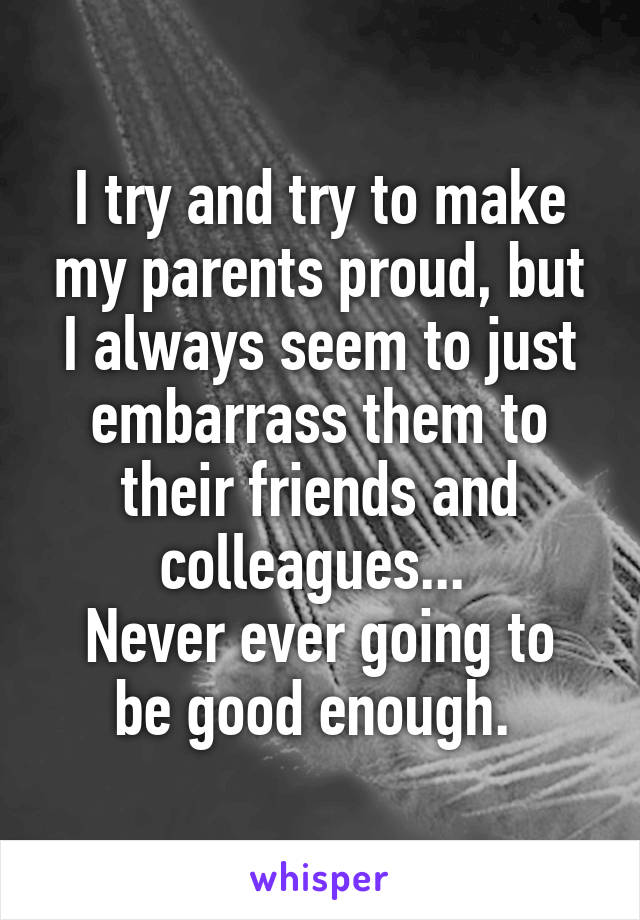 I try and try to make my parents proud, but I always seem to just embarrass them to their friends and colleagues... 
Never ever going to be good enough. 