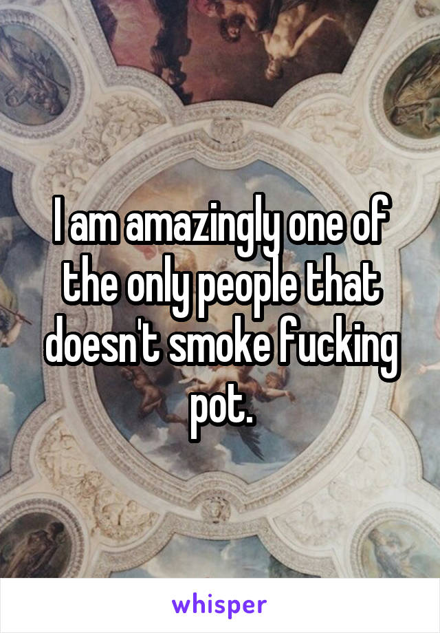 I am amazingly one of the only people that doesn't smoke fucking pot.