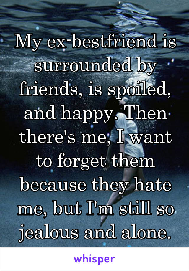 My ex-bestfriend is surrounded by friends, is spoiled, and happy. Then there's me, I want to forget them because they hate me, but I'm still so jealous and alone.