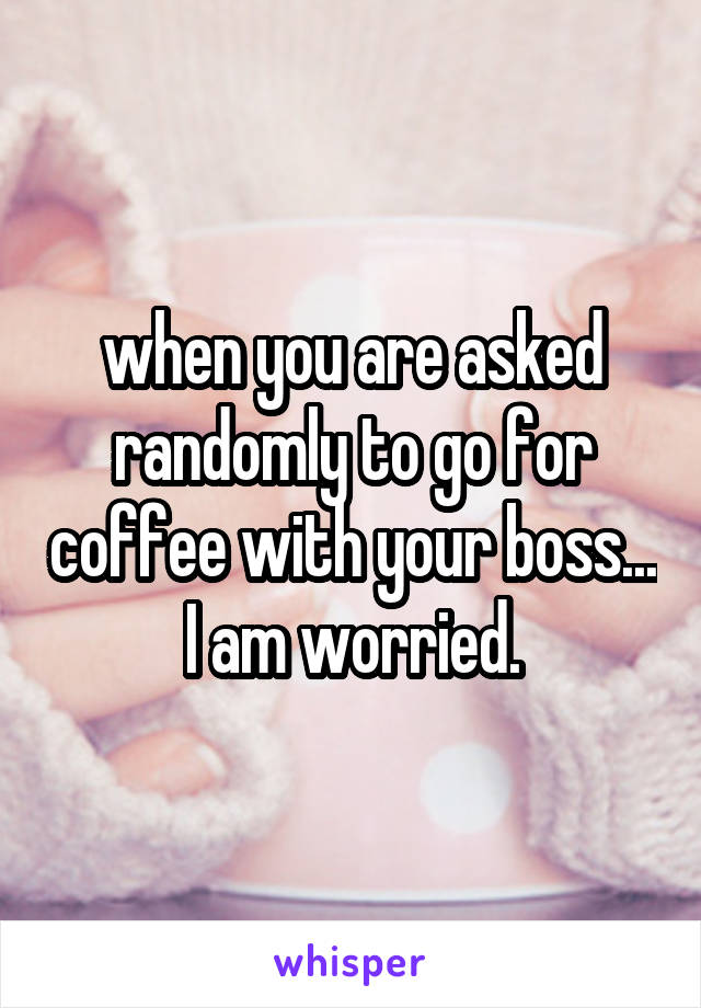 when you are asked randomly to go for coffee with your boss... I am worried.