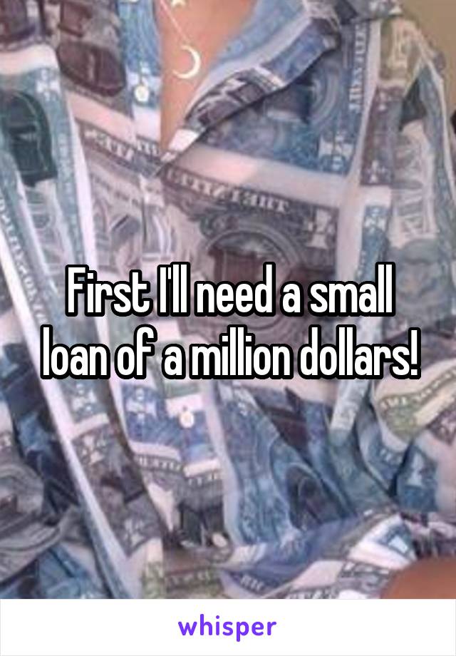 First I'll need a small loan of a million dollars!