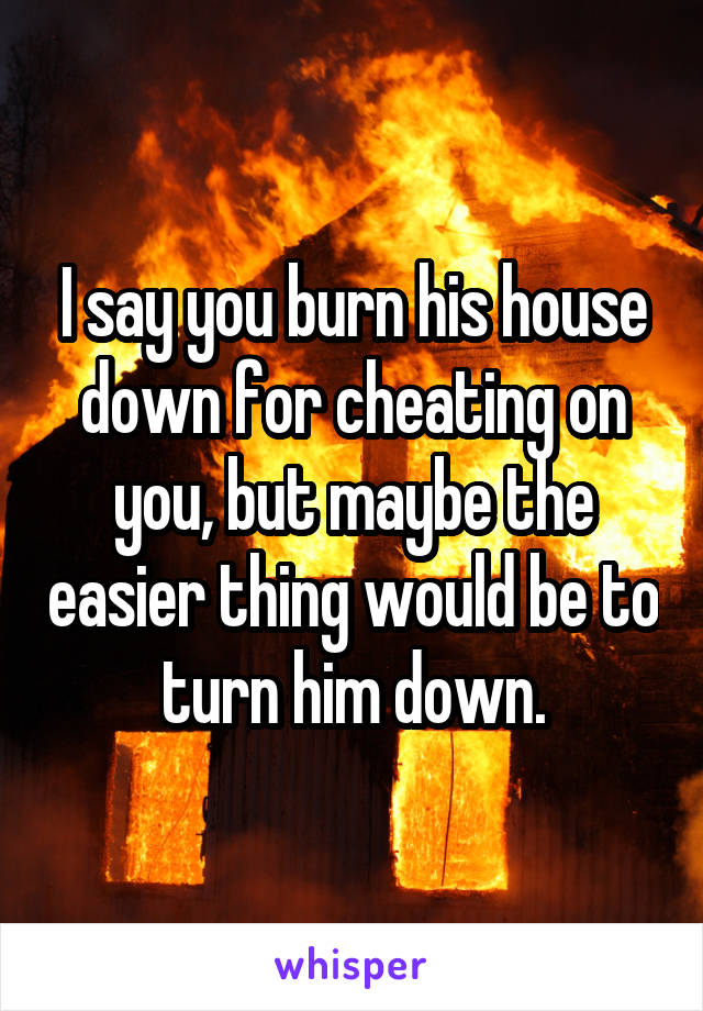 I say you burn his house down for cheating on you, but maybe the easier thing would be to turn him down.