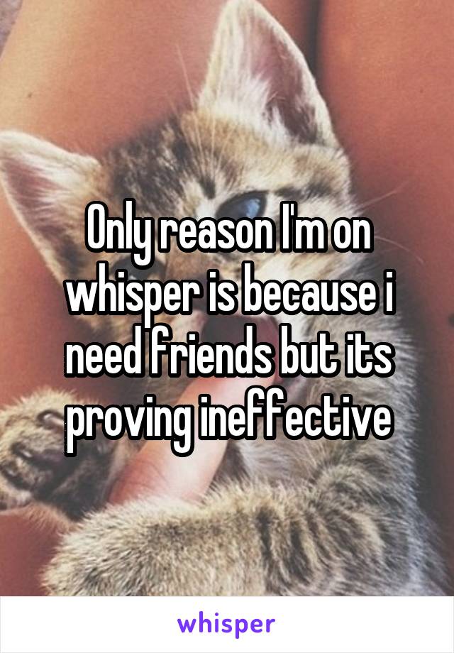 Only reason I'm on whisper is because i need friends but its proving ineffective